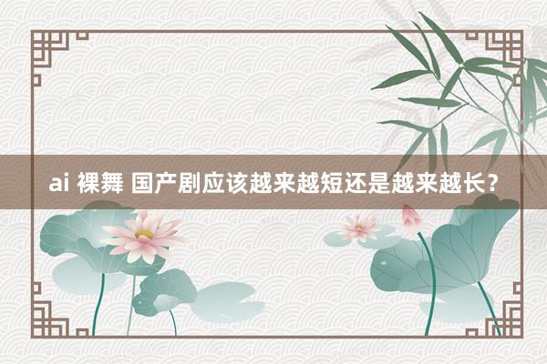 ai 裸舞 国产剧应该越来越短还是越来越长？