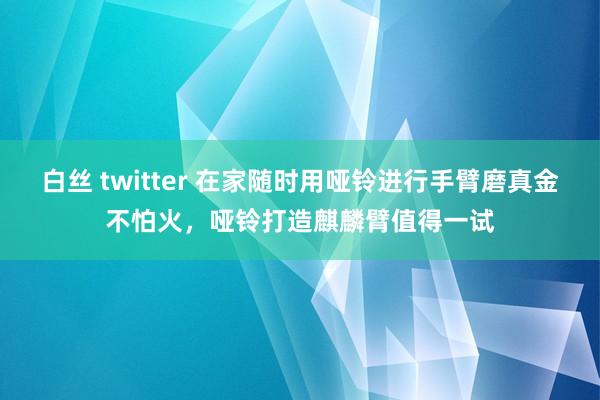 白丝 twitter 在家随时用哑铃进行手臂磨真金不怕火，哑铃打造麒麟臂值得一试