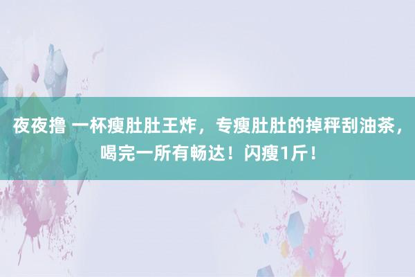 夜夜撸 一杯瘦肚肚王炸，专瘦肚肚的掉秤刮油茶，喝完一所有畅达！闪瘦1斤！