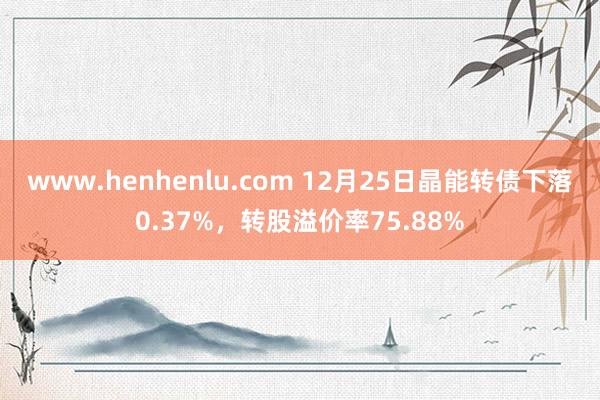 www.henhenlu.com 12月25日晶能转债下落0.37%，转股溢价率75.88%