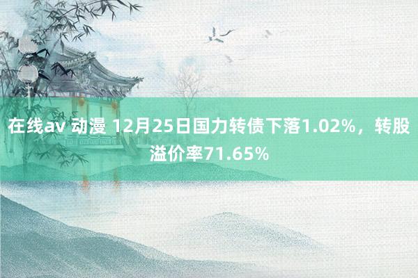 在线av 动漫 12月25日国力转债下落1.02%，转股溢价率71.65%