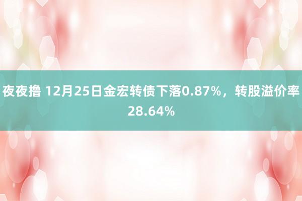 夜夜撸 12月25日金宏转债下落0.87%，转股溢价率28.64%