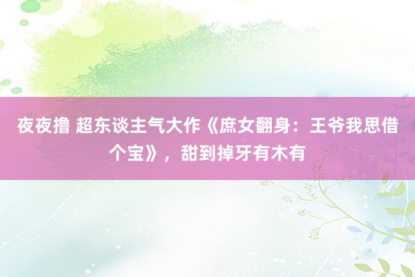 夜夜撸 超东谈主气大作《庶女翻身：王爷我思借个宝》，甜到掉牙有木有