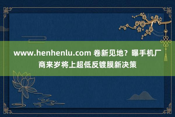 www.henhenlu.com 卷新见地？曝手机厂商来岁将上超低反镀膜新决策