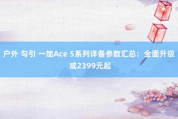 户外 勾引 一加Ace 5系列详备参数汇总：全面升级 或2399元起