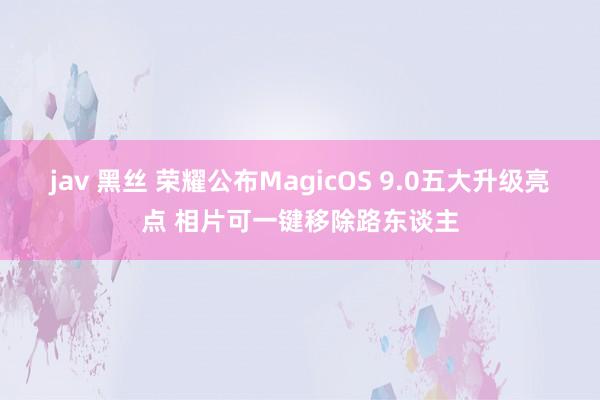 jav 黑丝 荣耀公布MagicOS 9.0五大升级亮点 相片可一键移除路东谈主