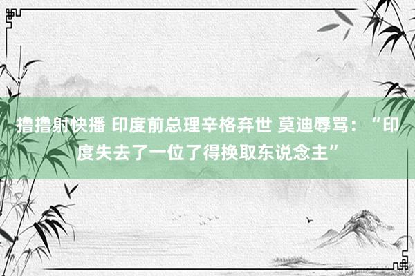 撸撸射快播 印度前总理辛格弃世 莫迪辱骂：“印度失去了一位了得换取东说念主”