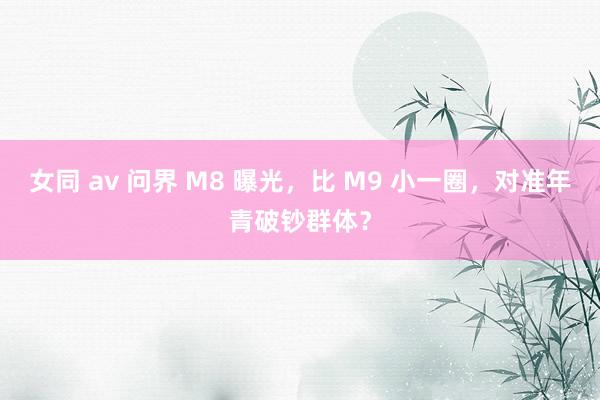 女同 av 问界 M8 曝光，比 M9 小一圈，对准年青破钞群体？