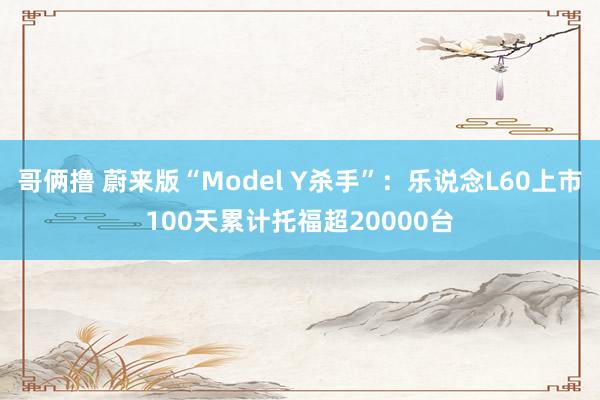 哥俩撸 蔚来版“Model Y杀手”：乐说念L60上市100天累计托福超20000台