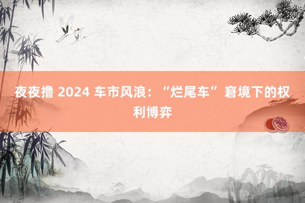 夜夜撸 2024 车市风浪：“烂尾车” 窘境下的权利博弈