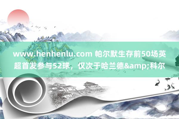 www.henhenlu.com 帕尔默生存前50场英超首发参与52球，仅次于哈兰德&科尔