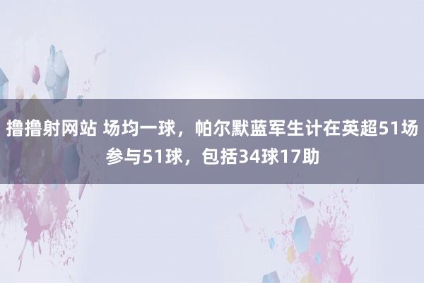 撸撸射网站 场均一球，帕尔默蓝军生计在英超51场参与51球，包括34球17助