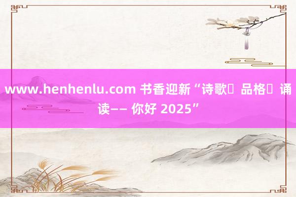 www.henhenlu.com 书香迎新“诗歌・品格・诵读—— 你好 2025”