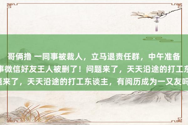 哥俩撸 一同事被裁人，立马退责任群，中午准备打法时，才发现所有同事微信好友王人被删了！问题来了，天天沿途的打工东谈主，有阅历成为一又友吗？