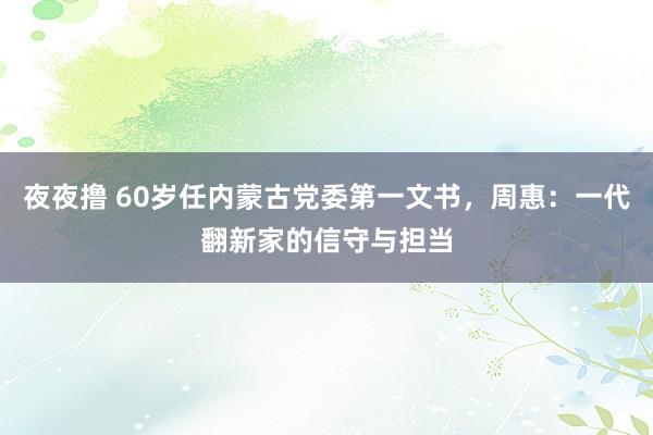 夜夜撸 60岁任内蒙古党委第一文书，周惠：一代翻新家的信守与担当