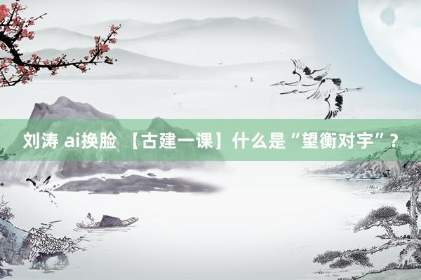 刘涛 ai换脸 【古建一课】什么是“望衡对宇”？