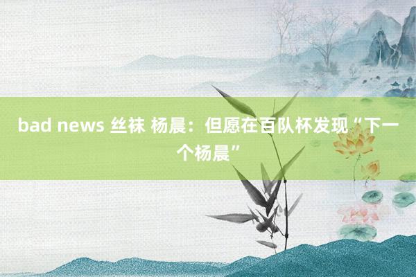 bad news 丝袜 杨晨：但愿在百队杯发现“下一个杨晨”