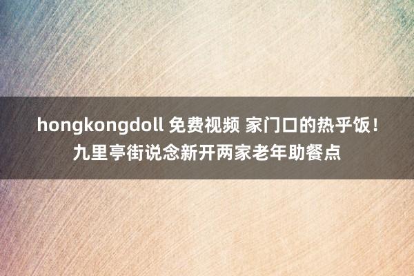 hongkongdoll 免费视频 家门口的热乎饭！九里亭街说念新开两家老年助餐点