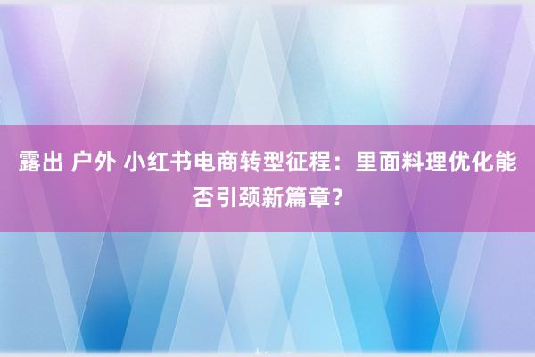 露出 户外 小红书电商转型征程：里面料理优化能否引颈新篇章？