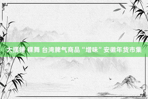 大摆锤 裸舞 台湾脾气商品“增味”安徽年货市集