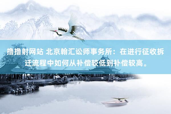 撸撸射网站 北京翰汇讼师事务所：在进行征收拆迁流程中如何从补偿较低到补偿较高。