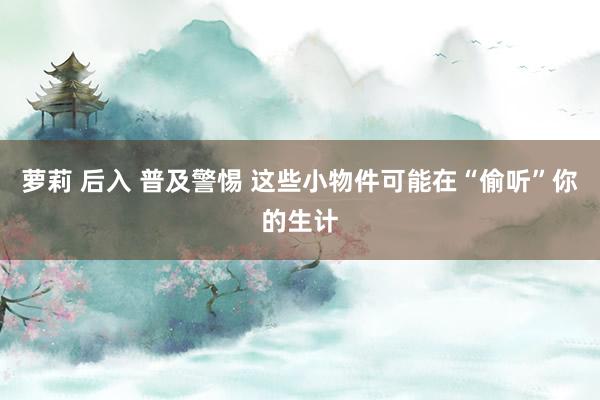 萝莉 后入 普及警惕 这些小物件可能在“偷听”你的生计