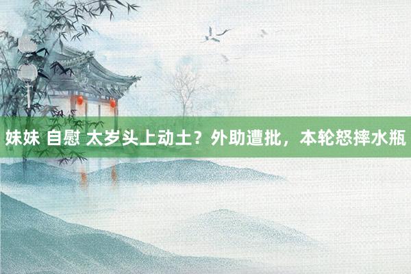 妹妹 自慰 太岁头上动土？外助遭批，本轮怒摔水瓶