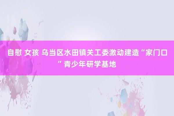 自慰 女孩 乌当区水田镇关工委激动建造“家门口”青少年研学基地
