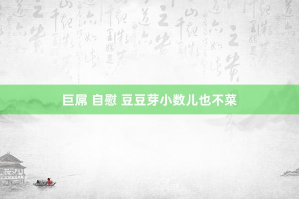 巨屌 自慰 豆豆芽小数儿也不菜