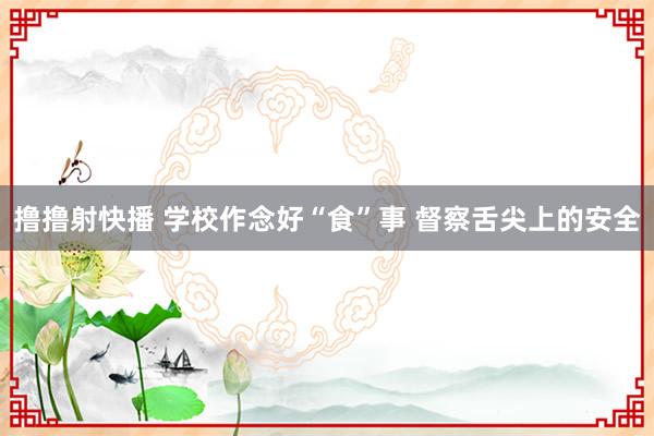 撸撸射快播 学校作念好“食”事 督察舌尖上的安全