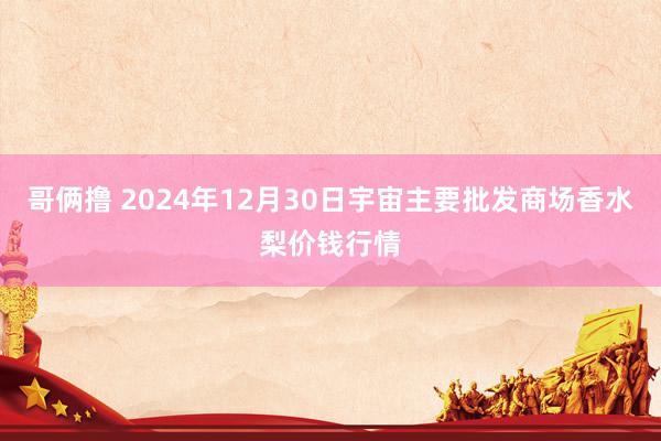 哥俩撸 2024年12月30日宇宙主要批发商场香水梨价钱行情