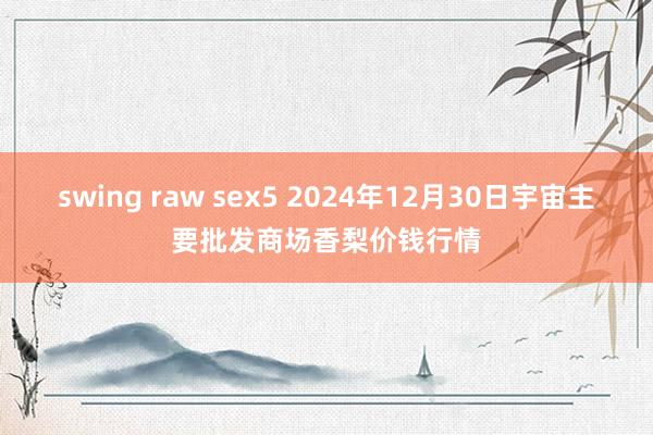 swing raw sex5 2024年12月30日宇宙主要批发商场香梨价钱行情