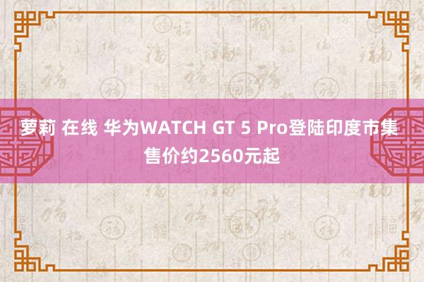 萝莉 在线 华为WATCH GT 5 Pro登陆印度市集 售价约2560元起