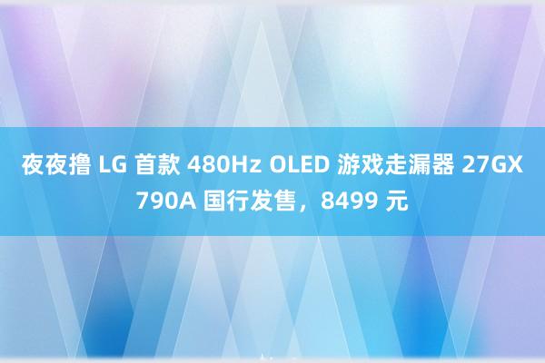 夜夜撸 LG 首款 480Hz OLED 游戏走漏器 27GX790A 国行发售，8499 元