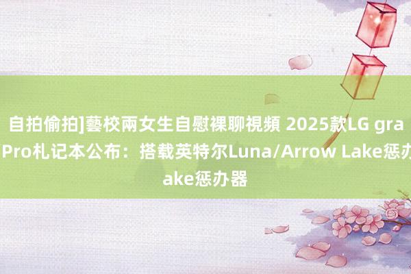自拍偷拍]藝校兩女生自慰裸聊視頻 2025款LG gram/Pro札记本公布：搭载英特尔Luna/Arrow Lake惩办器