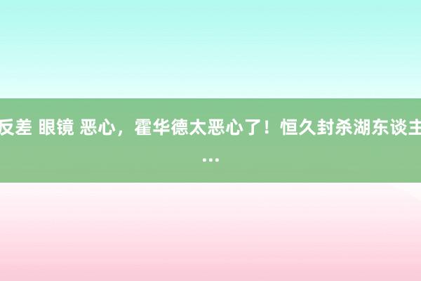 反差 眼镜 恶心，霍华德太恶心了！恒久封杀湖东谈主...