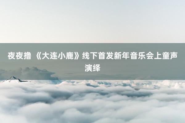 夜夜撸 《大连小鹿》线下首发新年音乐会上童声演绎