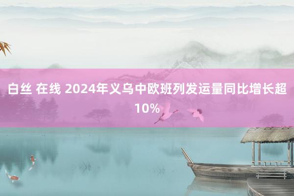 白丝 在线 2024年义乌中欧班列发运量同比增长超10%