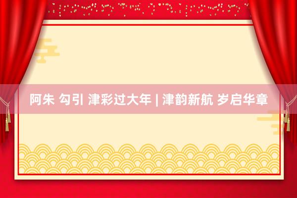 阿朱 勾引 津彩过大年 | 津韵新航 岁启华章