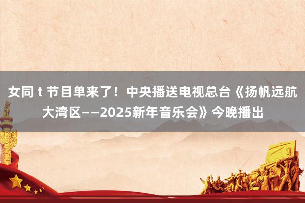 女同 t 节目单来了！中央播送电视总台《扬帆远航大湾区——2025新年音乐会》今晚播出