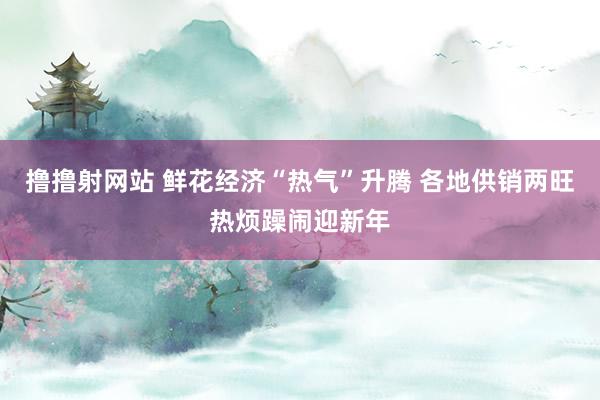 撸撸射网站 鲜花经济“热气”升腾 各地供销两旺热烦躁闹迎新年
