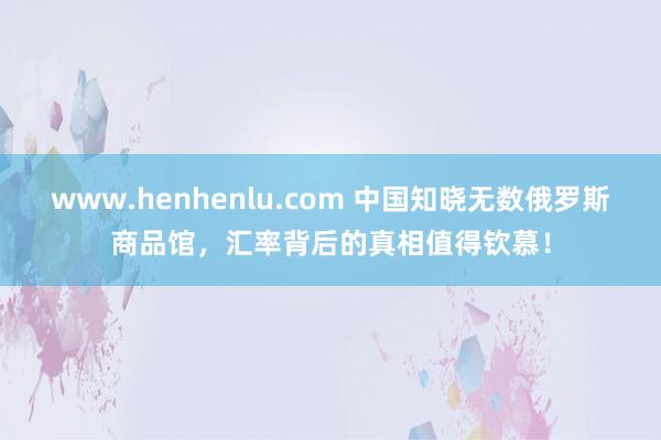 www.henhenlu.com 中国知晓无数俄罗斯商品馆，汇率背后的真相值得钦慕！