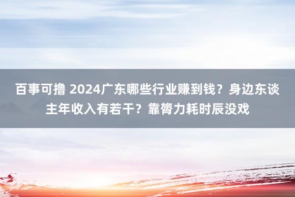 百事可撸 2024广东哪些行业赚到钱？身边东谈主年收入有若干？靠膂力耗时辰没戏