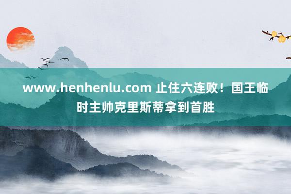 www.henhenlu.com 止住六连败！国王临时主帅克里斯蒂拿到首胜