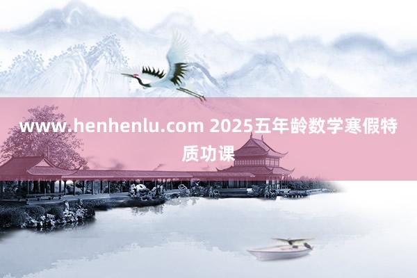 www.henhenlu.com 2025五年龄数学寒假特质功课