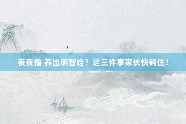 夜夜撸 养出明智娃？这三件事家长快码住！