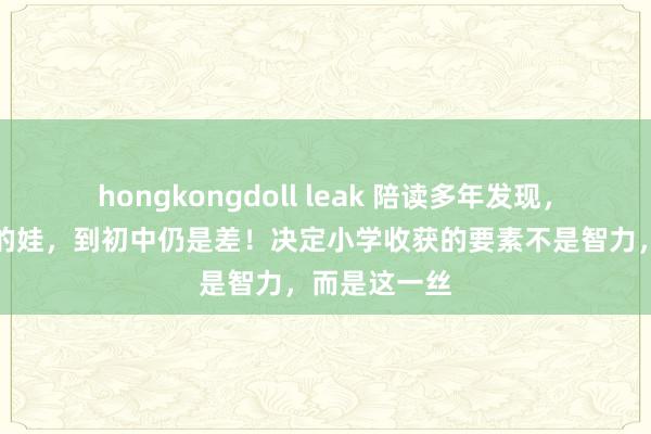 hongkongdoll leak 陪读多年发现，小学收获差的娃，到初中仍是差！决定小学收获的要素不是智力，而是这一丝