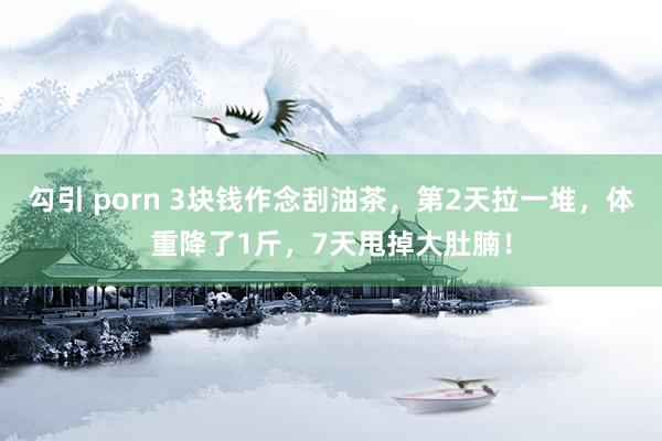 勾引 porn 3块钱作念刮油茶，第2天拉一堆，体重降了1斤，7天甩掉大肚腩！