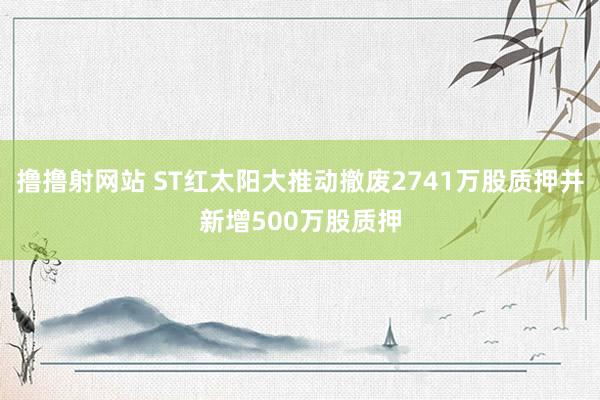 撸撸射网站 ST红太阳大推动撤废2741万股质押并新增500万股质押