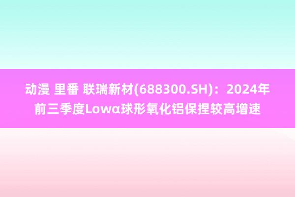 动漫 里番 联瑞新材(688300.SH)：2024年前三季度Lowα球形氧化铝保捏较高增速